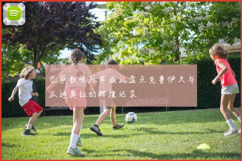 巴萨教练冠军成就盘点克鲁伊夫与瓜迪奥拉的辉煌记录