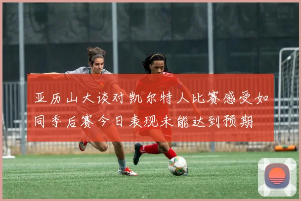 亚历山大谈对凯尔特人比赛感受如同季后赛今日表现未能达到预期
