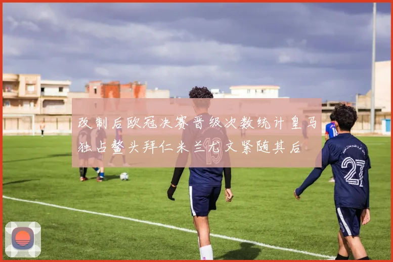 改制后欧冠决赛晋级次数统计皇马独占鳌头拜仁米兰尤文紧随其后