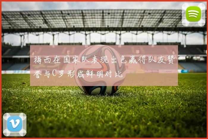 梅西在国家队表现出色赢得队友赞誉与C罗形成鲜明对比