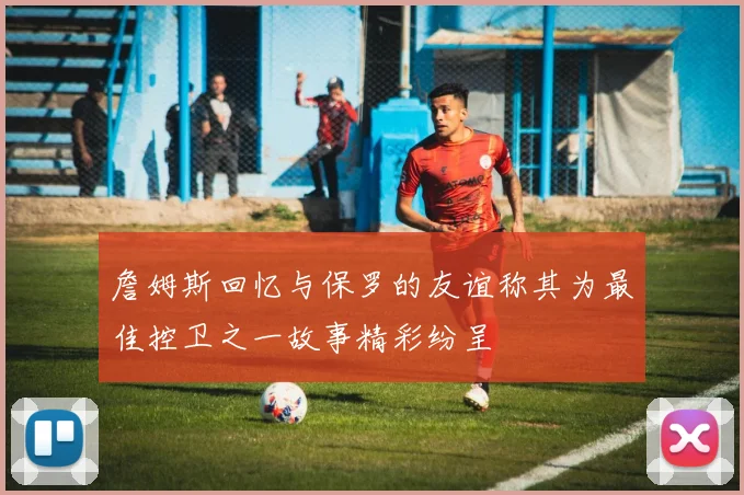 詹姆斯回忆与保罗的友谊称其为最佳控卫之一故事精彩纷呈