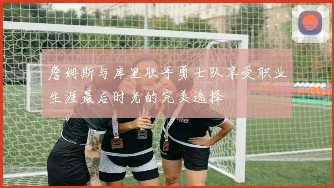 詹姆斯与库里联手勇士队享受职业生涯最后时光的完美选择