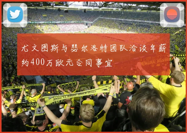 尤文图斯与瑟尔洛特团队洽谈年薪约400万欧元合同事宜