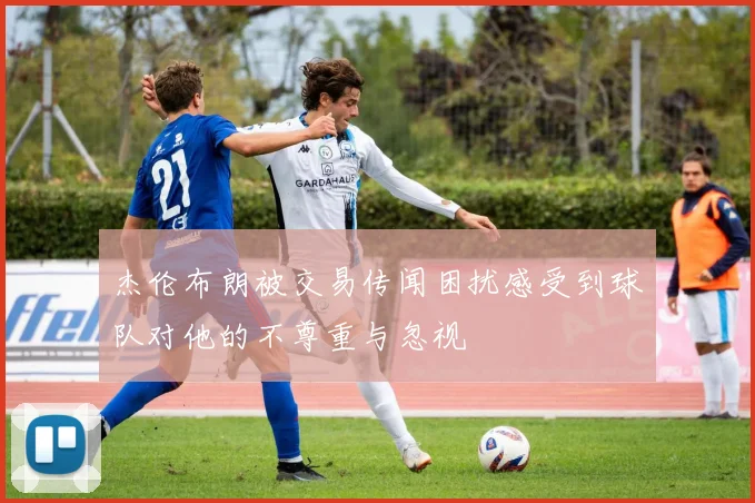 杰伦布朗被交易传闻困扰感受到球队对他的不尊重与忽视