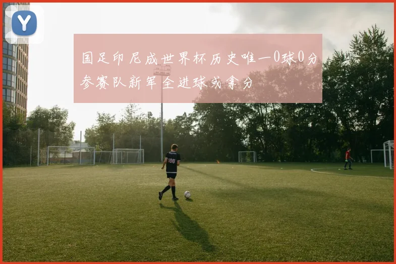 国足印尼成世界杯历史唯一0球0分参赛队新军全进球或拿分