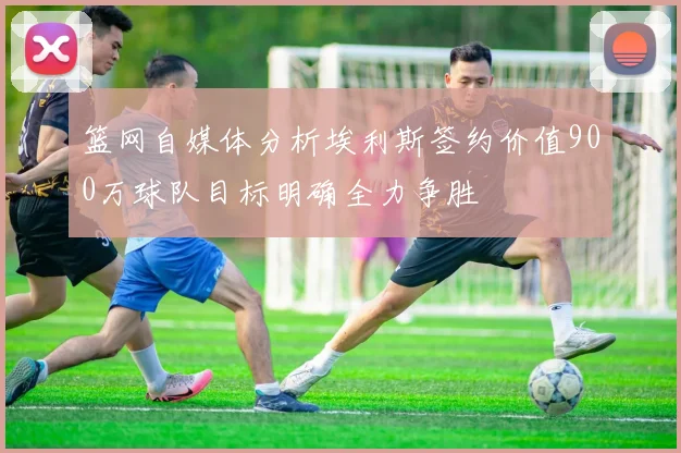 篮网自媒体分析埃利斯签约价值900万球队目标明确全力争胜