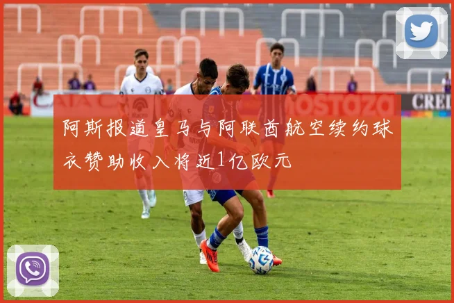 阿斯报道皇马与阿联酋航空续约球衣赞助收入将近1亿欧元