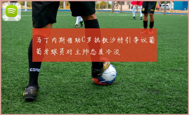 马丁内斯借助C罗执教沙特引争议葡萄牙球员对主帅态度冷淡