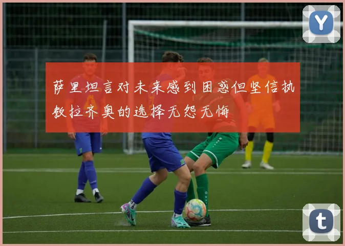 萨里坦言对未来感到困惑但坚信执教拉齐奥的选择无怨无悔