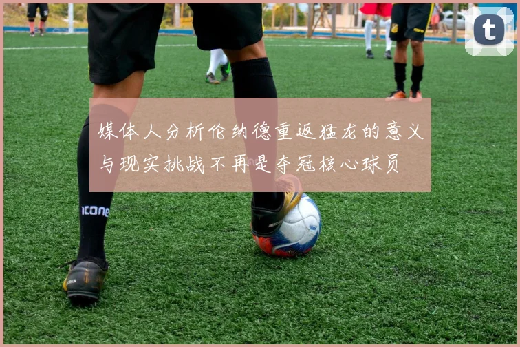 媒体人分析伦纳德重返猛龙的意义与现实挑战不再是夺冠核心球员