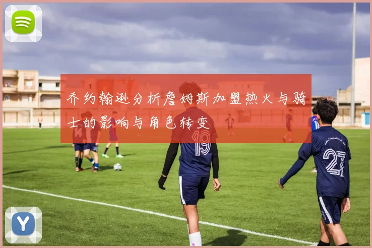 乔约翰逊分析詹姆斯加盟热火与骑士的影响与角色转变