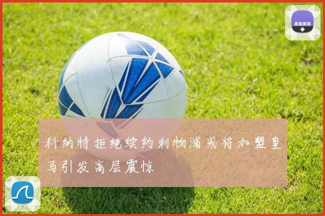 科纳特拒绝续约利物浦或将加盟皇马引发高层震惊