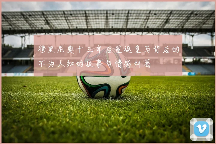 穆里尼奥十三年后重返皇马背后的不为人知的故事与情感纠葛