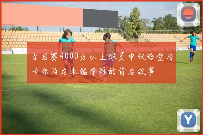 季后赛4000分以上球员中仅哈登与卡尔马龙未能夺冠的背后故事