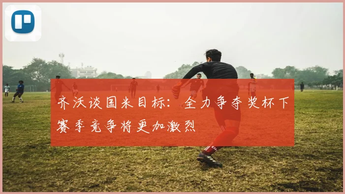 齐沃谈国米目标：全力争夺奖杯下赛季竞争将更加激烈