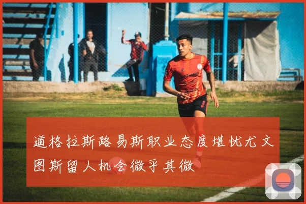道格拉斯路易斯职业态度堪忧尤文图斯留人机会微乎其微