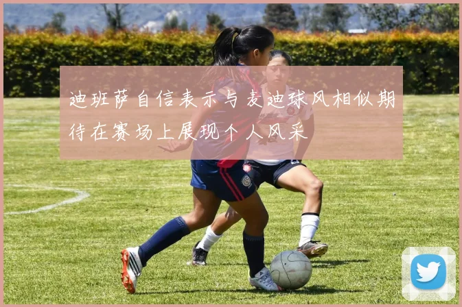 迪班萨自信表示与麦迪球风相似期待在赛场上展现个人风采