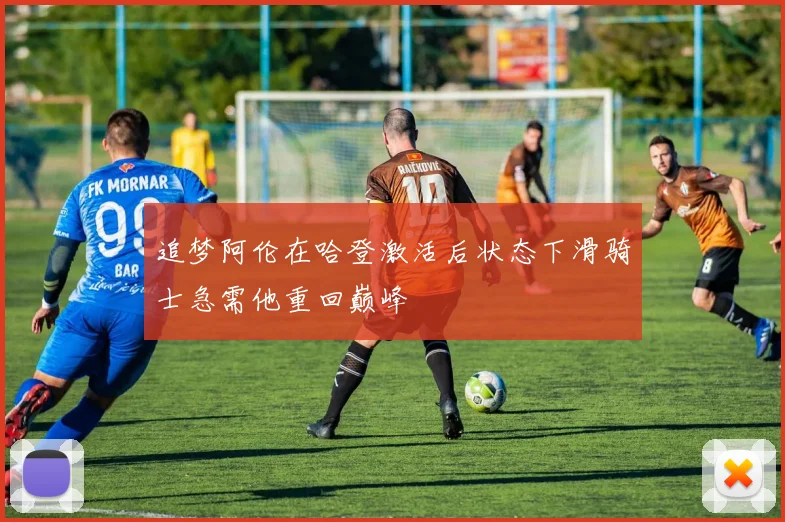 追梦阿伦在哈登激活后状态下滑骑士急需他重回巅峰